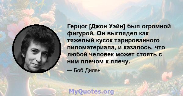 Герцог [Джон Уэйн] был огромной фигурой. Он выглядел как тяжелый кусок тарированного пиломатериала, и казалось, что любой человек может стоять с ним плечом к плечу.