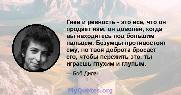 Гнев и ревность - это все, что он продает нам, он доволен, когда вы находитесь под большим пальцем. Безумцы противостоят ему, но твоя доброта бросает его, чтобы пережить это, ты играешь глухим и глупым.