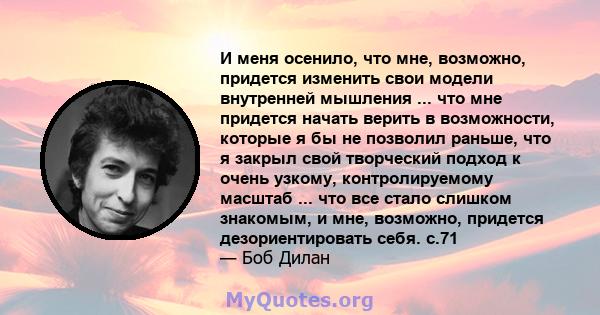 И меня осенило, что мне, возможно, придется изменить свои модели внутренней мышления ... что мне придется начать верить в возможности, которые я бы не позволил раньше, что я закрыл свой творческий подход к очень узкому, 