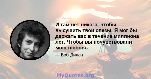 И там нет никого, чтобы высушить твои слезы. Я мог бы держать вас в течение миллиона лет. Чтобы вы почувствовали мою любовь.