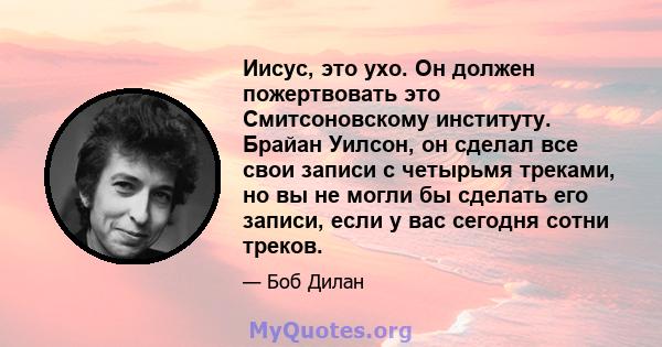 Иисус, это ухо. Он должен пожертвовать это Смитсоновскому институту. Брайан Уилсон, он сделал все свои записи с четырьмя треками, но вы не могли бы сделать его записи, если у вас сегодня сотни треков.