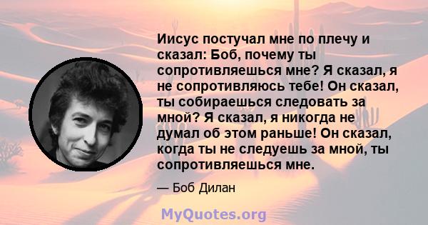 Иисус постучал мне по плечу и сказал: Боб, почему ты сопротивляешься мне? Я сказал, я не сопротивляюсь тебе! Он сказал, ты собираешься следовать за мной? Я сказал, я никогда не думал об этом раньше! Он сказал, когда ты