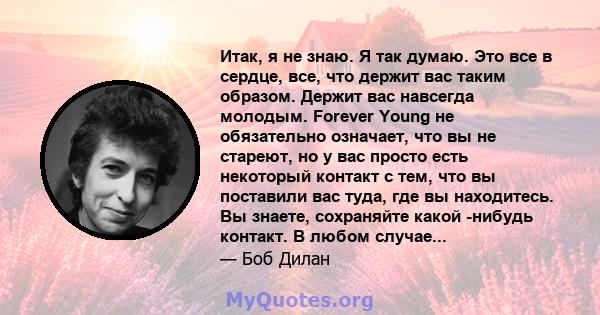 Итак, я не знаю. Я так думаю. Это все в сердце, все, что держит вас таким образом. Держит вас навсегда молодым. Forever Young не обязательно означает, что вы не стареют, но у вас просто есть некоторый контакт с тем, что 