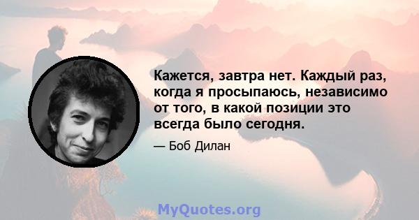 Кажется, завтра нет. Каждый раз, когда я просыпаюсь, независимо от того, в какой позиции это всегда было сегодня.