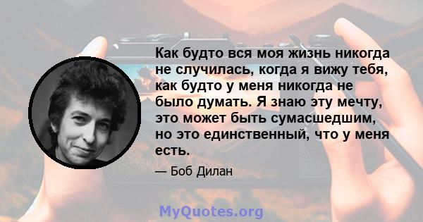 Как будто вся моя жизнь никогда не случилась, когда я вижу тебя, как будто у меня никогда не было думать. Я знаю эту мечту, это может быть сумасшедшим, но это единственный, что у меня есть.