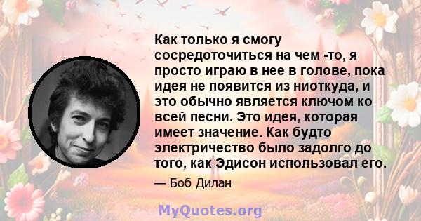 Как только я смогу сосредоточиться на чем -то, я просто играю в нее в голове, пока идея не появится из ниоткуда, и это обычно является ключом ко всей песни. Это идея, которая имеет значение. Как будто электричество было 