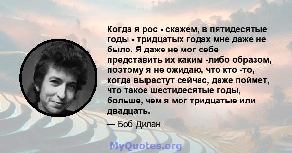 Когда я рос - скажем, в пятидесятые годы - тридцатых годах мне даже не было. Я даже не мог себе представить их каким -либо образом, поэтому я не ожидаю, что кто -то, когда вырастут сейчас, даже поймет, что такое