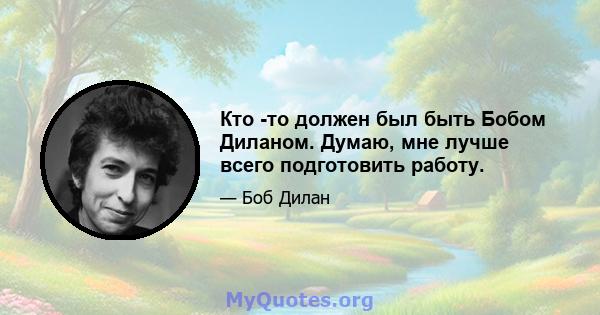 Кто -то должен был быть Бобом Диланом. Думаю, мне лучше всего подготовить работу.