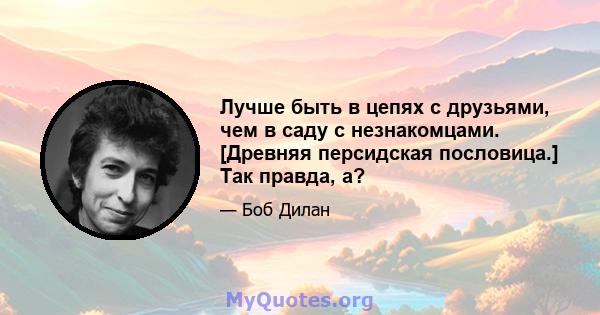 Лучше быть в цепях с друзьями, чем в саду с незнакомцами. [Древняя персидская пословица.] Так правда, а?