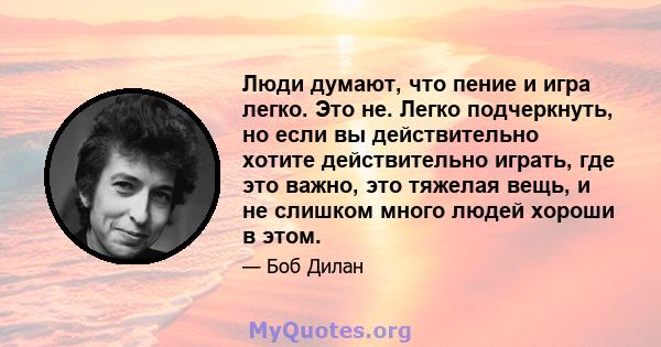 Люди думают, что пение и игра легко. Это не. Легко подчеркнуть, но если вы действительно хотите действительно играть, где это важно, это тяжелая вещь, и не слишком много людей хороши в этом.