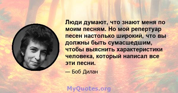 Люди думают, что знают меня по моим песням. Но мой репертуар песен настолько широкий, что вы должны быть сумасшедшим, чтобы выяснить характеристики человека, который написал все эти песни.