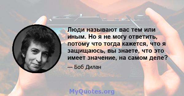 Люди называют вас тем или иным. Но я не могу ответить, потому что тогда кажется, что я защищаюсь, вы знаете, что это имеет значение, на самом деле?