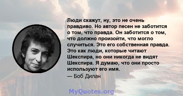 Люди скажут, ну, это не очень правдиво. Но автор песен не заботится о том, что правда. Он заботится о том, что должно произойти, что могло случиться. Это его собственная правда. Это как люди, которые читают Шекспира, но 