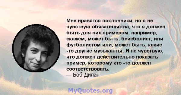 Мне нравятся поклонники, но я не чувствую обязательства, что я должен быть для них примером, например, скажем, может быть, бейсболист, или футболистом или, может быть, какие -то другие музыканты. Я не чувствую, что