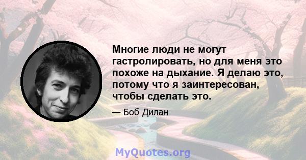 Многие люди не могут гастролировать, но для меня это похоже на дыхание. Я делаю это, потому что я заинтересован, чтобы сделать это.