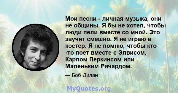 Мои песни - личная музыка, они не общины. Я бы не хотел, чтобы люди пели вместе со мной. Это звучит смешно. Я не играю в костер. Я не помню, чтобы кто -то поет вместе с Элвисом, Карлом Перкинсом или Маленьким Ричардом.