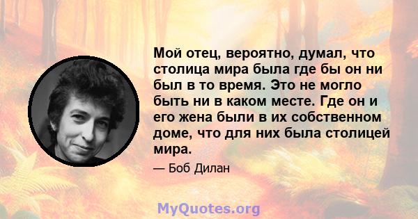 Мой отец, вероятно, думал, что столица мира была где бы он ни был в то время. Это не могло быть ни в каком месте. Где он и его жена были в их собственном доме, что для них была столицей мира.