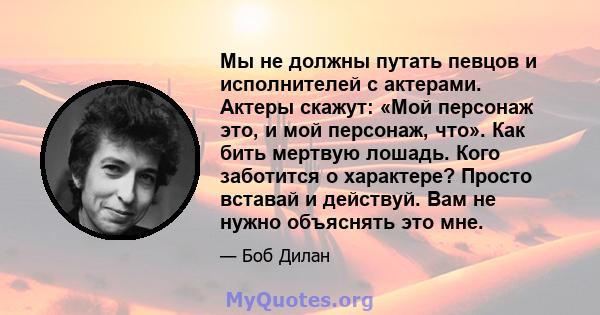 Мы не должны путать певцов и исполнителей с актерами. Актеры скажут: «Мой персонаж это, и мой персонаж, что». Как бить мертвую лошадь. Кого заботится о характере? Просто вставай и действуй. Вам не нужно объяснять это