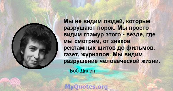 Мы не видим людей, которые разрушают порок. Мы просто видим гламур этого - везде, где мы смотрим, от знаков рекламных щитов до фильмов, газет, журналов. Мы видим разрушение человеческой жизни.