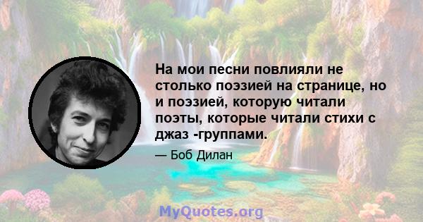 На мои песни повлияли не столько поэзией на странице, но и поэзией, которую читали поэты, которые читали стихи с джаз -группами.