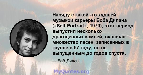 Наряду с какой -то худшей музыкой карьеры Боба Дилана («Self Portrait», 1970), этот период выпустил несколько драгоценных камней, включая множество песен, записанных в группе в 67 году, но не выпущенным до годов спустя.