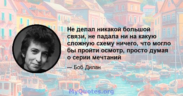 Не делал никакой большой связи, не падала ни на какую сложную схему ничего, что могло бы пройти осмотр, просто думая о серии мечтаний