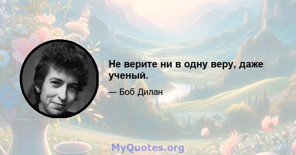 Не верите ни в одну веру, даже ученый.