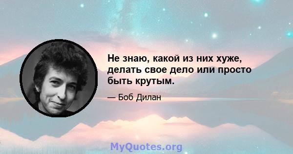 Не знаю, какой из них хуже, делать свое дело или просто быть крутым.