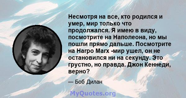 Несмотря на все, кто родился и умер, мир только что продолжался. Я имею в виду, посмотрите на Наполеона, но мы пошли прямо дальше. Посмотрите на Harpo Marx -мир ушел, он не остановился ни на секунду. Это грустно, но