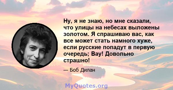 Ну, я не знаю, но мне сказали, что улицы на небесах выложены золотом. Я спрашиваю вас, как все может стать намного хуже, если русские попадут в первую очередь; Вау! Довольно страшно!