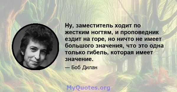 Ну, заместитель ходит по жестким ногтям, и проповедник ездит на горе, но ничто не имеет большого значения, что это одна только гибель, которая имеет значение.