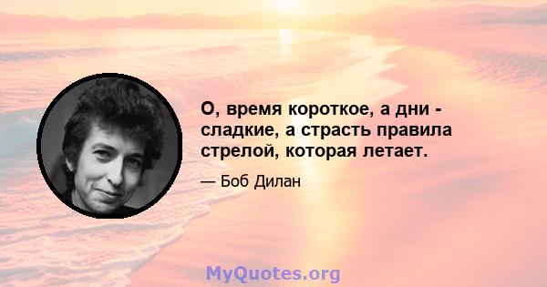 О, время короткое, а дни - сладкие, а страсть правила стрелой, которая летает.