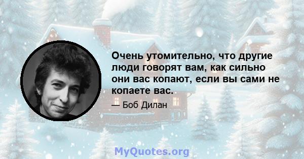 Очень утомительно, что другие люди говорят вам, как сильно они вас копают, если вы сами не копаете вас.