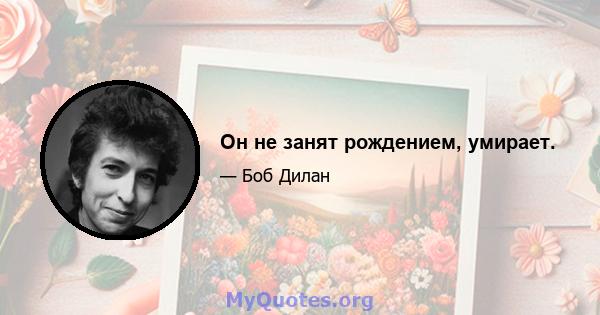 Он не занят рождением, умирает.