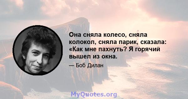 Она сняла колесо, сняла колокол, сняла парик, сказала: «Как мне пахнуть? Я горячий вышел из окна.