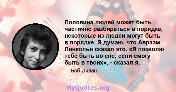 Половина людей может быть частично разбираться в порядке, некоторые из людей могут быть в порядке. Я думаю, что Авраам Линкольн сказал это. «Я позволю тебе быть во сне, если смогу быть в твоих», - сказал я.