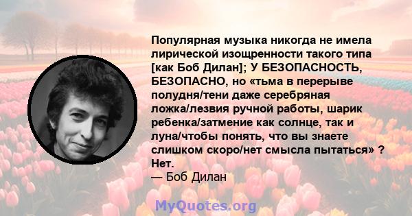 Популярная музыка никогда не имела лирической изощренности такого типа [как Боб Дилан]; У БЕЗОПАСНОСТЬ, БЕЗОПАСНО, но «тьма в перерыве полудня/тени даже серебряная ложка/лезвия ручной работы, шарик ребенка/затмение как