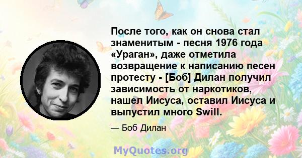 После того, как он снова стал знаменитым - песня 1976 года «Ураган», даже отметила возвращение к написанию песен протесту - [Боб] Дилан получил зависимость от наркотиков, нашел Иисуса, оставил Иисуса и выпустил много