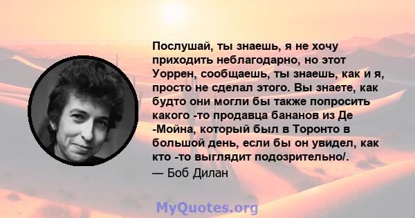 Послушай, ты знаешь, я не хочу приходить неблагодарно, но этот Уоррен, сообщаешь, ты знаешь, как и я, просто не сделал этого. Вы знаете, как будто они могли бы также попросить какого -то продавца бананов из Де -Мойна,