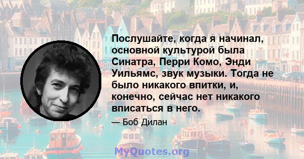 Послушайте, когда я начинал, основной культурой была Синатра, Перри Комо, Энди Уильямс, звук музыки. Тогда не было никакого впитки, и, конечно, сейчас нет никакого вписаться в него.