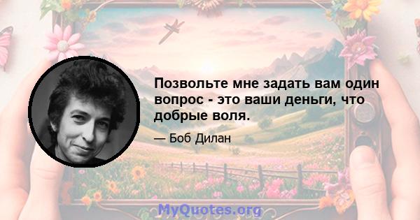 Позвольте мне задать вам один вопрос - это ваши деньги, что добрые воля.