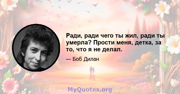 Ради, ради чего ты жил, ради ты умерла? Прости меня, детка, за то, что я не делал.