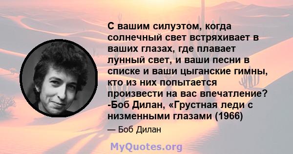 С вашим силуэтом, когда солнечный свет встряхивает в ваших глазах, где плавает лунный свет, и ваши песни в списке и ваши цыганские гимны, кто из них попытается произвести на вас впечатление? -Боб Дилан, «Грустная леди с 