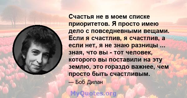 Счастья не в моем списке приоритетов. Я просто имею дело с повседневными вещами. Если я счастлив, я счастлив, а если нет, я не знаю разницы ... зная, что вы - тот человек, которого вы поставили на эту землю, это гораздо 