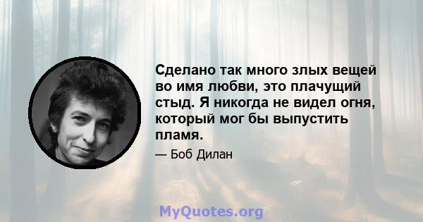 Сделано так много злых вещей во имя любви, это плачущий стыд. Я никогда не видел огня, который мог бы выпустить пламя.