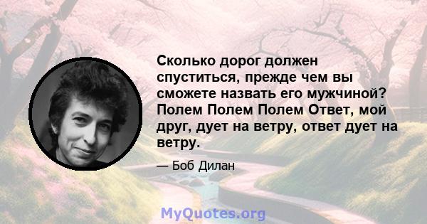 Сколько дорог должен спуститься, прежде чем вы сможете назвать его мужчиной? Полем Полем Полем Ответ, мой друг, дует на ветру, ответ дует на ветру.