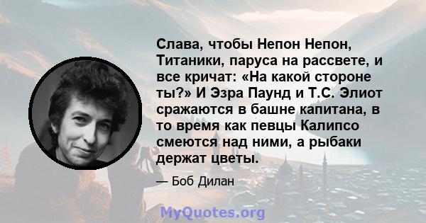 Слава, чтобы Непон Непон, Титаники, паруса на рассвете, и все кричат: «На какой стороне ты?» И Эзра Паунд и Т.С. Элиот сражаются в башне капитана, в то время как певцы Калипсо смеются над ними, а рыбаки держат цветы.