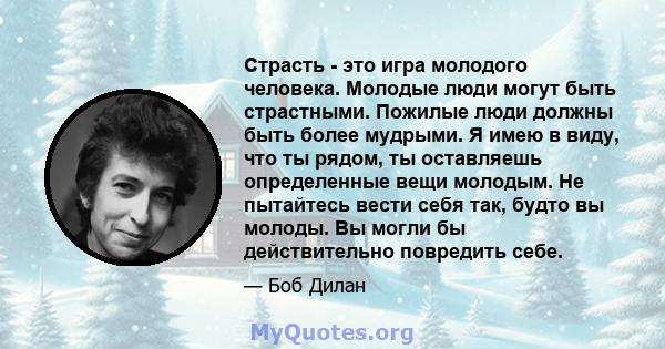 Страсть - это игра молодого человека. Молодые люди могут быть страстными. Пожилые люди должны быть более мудрыми. Я имею в виду, что ты рядом, ты оставляешь определенные вещи молодым. Не пытайтесь вести себя так, будто