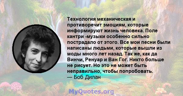 Технология механическая и противоречит эмоциям, которые информируют жизнь человека. Поле кантри -музыки особенно сильно пострадало от этого. Все мои песни были написаны людьми, которые вышли из моды много лет назад. Так 