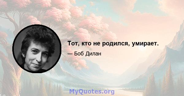 Тот, кто не родился, умирает.